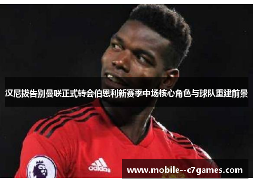 汉尼拔告别曼联正式转会伯恩利新赛季中场核心角色与球队重建前景 汉尼拔告别曼联正式转会伯恩利新赛季中场核心角色与球队重建前景