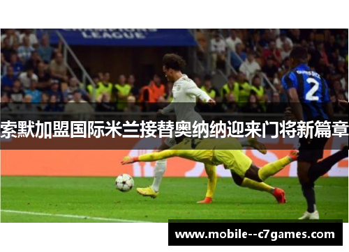 索默加盟国际米兰接替奥纳纳迎来门将新篇章 索默加盟国际米兰接替奥纳纳迎来门将新篇章