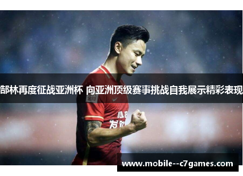 郜林再度征战亚洲杯 向亚洲顶级赛事挑战自我展示精彩表现