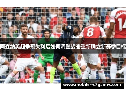 阿森纳英超争冠失利后如何调整战略重新确立新赛季目标